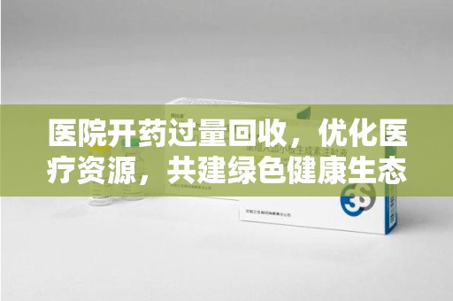 南昌医院开药过量回收，优化医疗资源，共建绿色健康生态