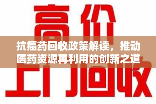 南昌抗癌药回收政策解读，推动医药资源再利用的创新之道