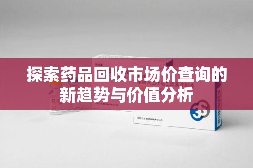南昌探索药品回收市场价查询的新趋势与价值分析
