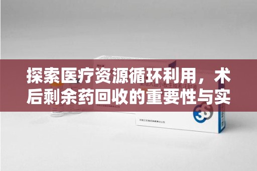南昌探索医疗资源循环利用，术后剩余药回收的重要性与实践路径