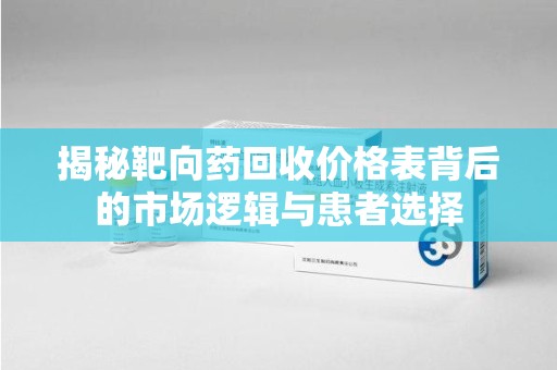 南昌揭秘靶向药回收价格表背后的市场逻辑与患者选择