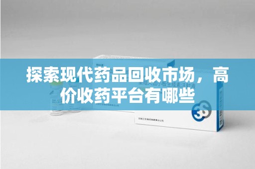 南昌探索现代药品回收市场，高价收药平台有哪些