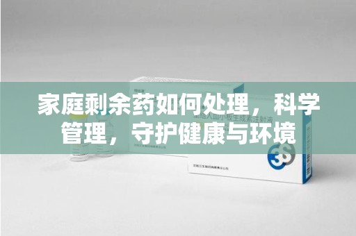 南昌家庭剩余药如何处理，科学管理，守护健康与环境
