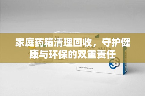 南昌家庭药箱清理回收，守护健康与环保的双重责任