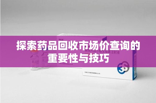 南昌探索药品回收市场价查询的重要性与技巧