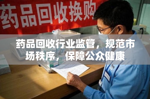 南昌药品回收行业监管，规范市场秩序，保障公众健康
