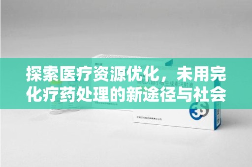 南昌探索医疗资源优化，未用完化疗药处理的新途径与社会责任