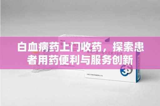 南昌白血病药上门收药，探索患者用药便利与服务创新