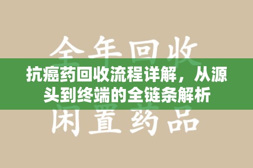 南昌抗癌药回收流程详解，从源头到终端的全链条解析