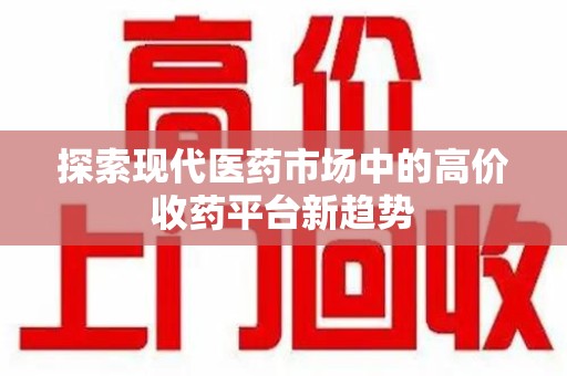南昌探索现代医药市场中的高价收药平台新趋势