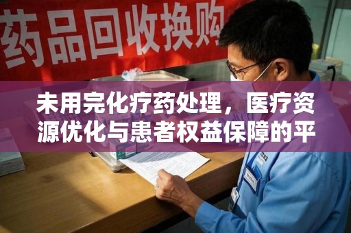 南昌未用完化疗药处理，医疗资源优化与患者权益保障的平衡之道