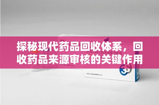 南昌探秘现代药品回收体系，回收药品来源审核的关键作用与未来趋势