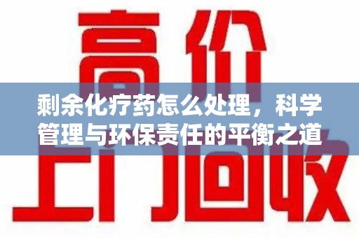 南昌剩余化疗药怎么处理，科学管理与环保责任的平衡之道