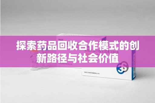 南昌探索药品回收合作模式的创新路径与社会价值