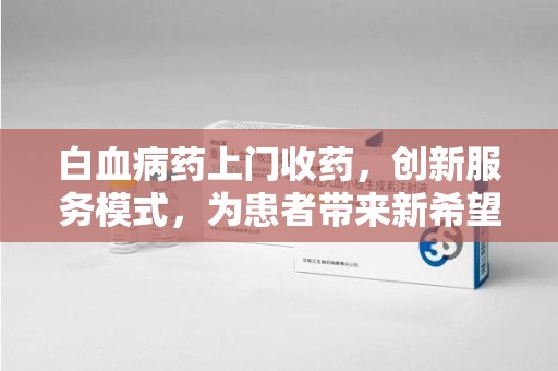 南昌白血病药上门收药，创新服务模式，为患者带来新希望