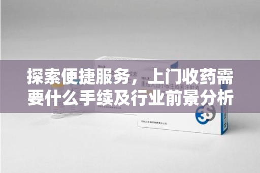 南昌探索便捷服务，上门收药需要什么手续及行业前景分析
