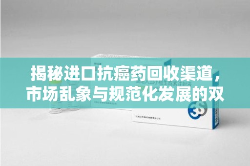 南昌揭秘进口抗癌药回收渠道，市场乱象与规范化发展的双重挑战