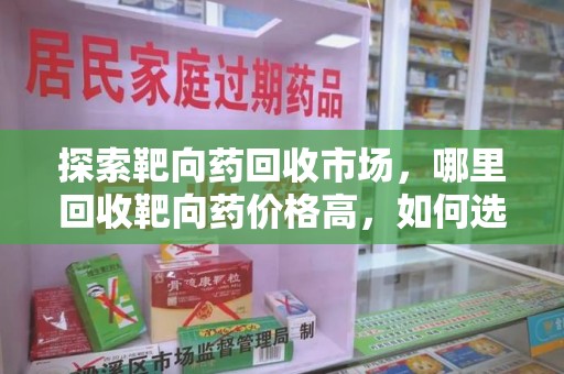 南昌探索靶向药回收市场，哪里回收靶向药价格高，如何选择最优渠道