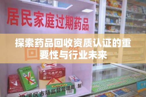 南昌探索药品回收资质认证的重要性与行业未来