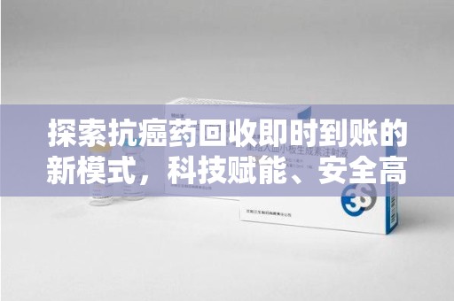 南昌探索抗癌药回收即时到账的新模式，科技赋能、安全高效