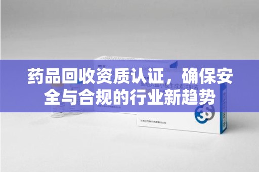 南昌药品回收资质认证，确保安全与合规的行业新趋势