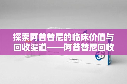 南昌探索阿昔替尼的临床价值与回收渠道——阿昔替尼回收微信助力资源循环