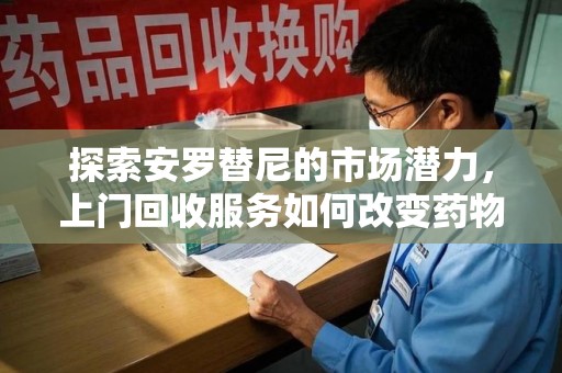 南昌探索安罗替尼的市场潜力，上门回收服务如何改变药物流通生态