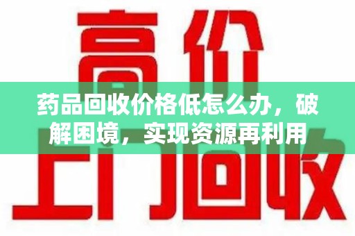 南昌药品回收价格低怎么办，破解困境，实现资源再利用