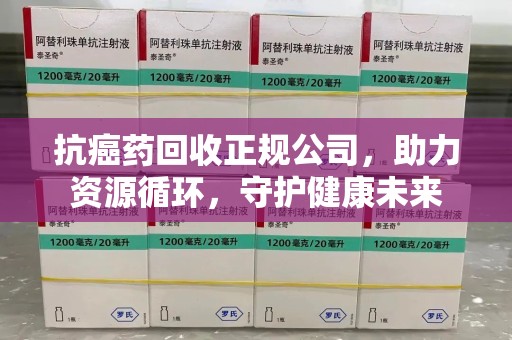 南昌抗癌药回收正规公司，助力资源循环，守护健康未来