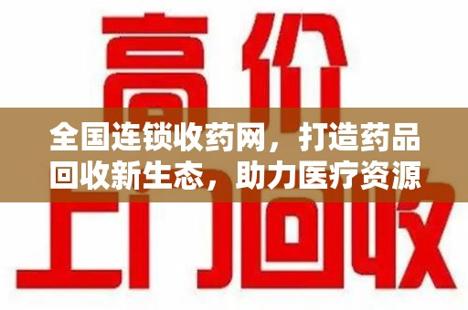 南昌全国连锁收药网，打造药品回收新生态，助力医疗资源再利用