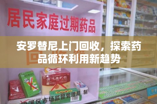 南昌安罗替尼上门回收，探索药品循环利用新趋势
