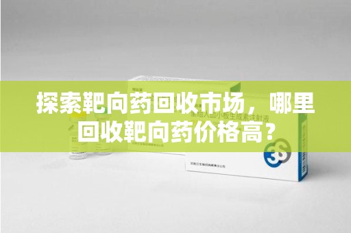 南昌探索靶向药回收市场，哪里回收靶向药价格高？