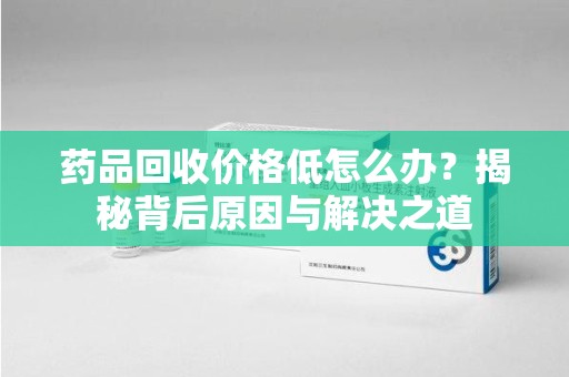 南昌药品回收价格低怎么办？揭秘背后原因与解决之道