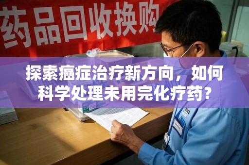 南昌探索癌症治疗新方向，如何科学处理未用完化疗药？