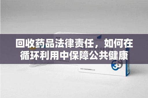 南昌回收药品法律责任，如何在循环利用中保障公共健康