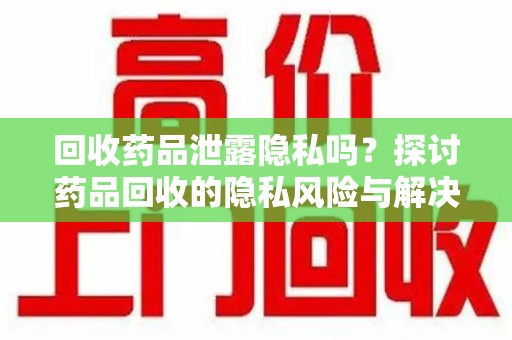 南昌回收药品泄露隐私吗？探讨药品回收的隐私风险与解决方案