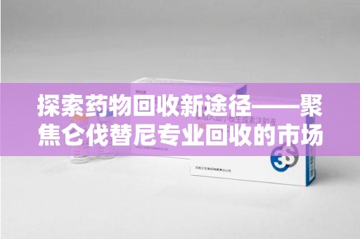 南昌探索药物回收新途径——聚焦仑伐替尼专业回收的市场与意义