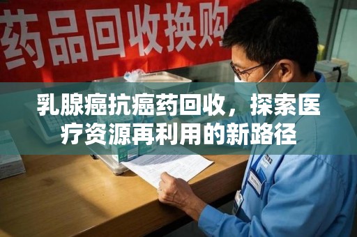 南昌乳腺癌抗癌药回收，探索医疗资源再利用的新路径