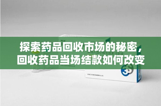 南昌探索药品回收市场的秘密，回收药品当场结款如何改变行业规则