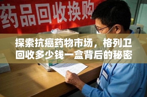南昌探索抗癌药物市场，格列卫回收多少钱一盒背后的秘密与价值